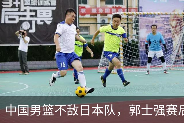 中国男篮不敌日本队，郭士强赛后发声
