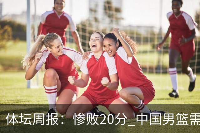 体坛周报：惨败20分 中国男篮需要重新校准方向？