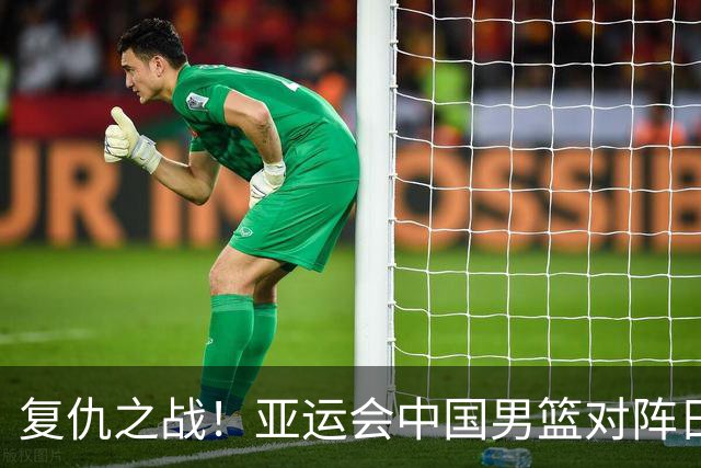 复仇之战！亚运会中国男篮对阵日本，4大底牌在手，赢球基本稳了